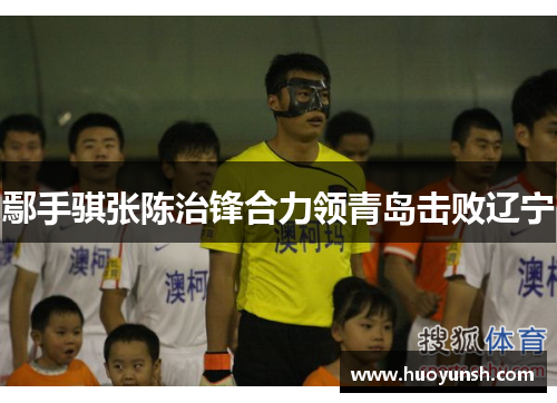 鄢手骐张陈治锋合力领青岛击败辽宁